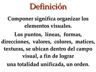 Definición Componer significa organizar los elementos visuales. Los puntos,  líneas,  formas, direcciones,  valores,  colores,  matices, texturas, se ubican dentro del campo visual, a fin de lograr una totalidad unificada, un orden . 