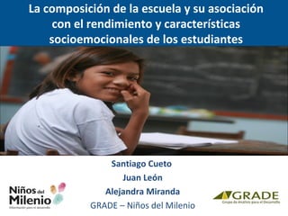La composición de la escuela y su asociación 
con el rendimiento y características 
socioemocionales de los estudiantes 
peruanos 
Santiago Cueto 
Juan León 
Alejandra Miranda 
GRADE – Niños del Milenio 
 