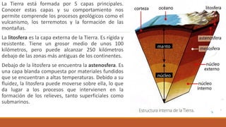 La Tierra está formada por 5 capas principales.
Conocer estas capas y su comportamiento nos
permite comprende los procesos geológicos como el
vulcanismo, los terremotos y la formación de las
montañas.
La litosfera es la capa externa de la Tierra. Es rígida y
resistente. Tiene un grosor medio de unos 100
kilómetros, pero puede alcanzar 250 kilómetros
debajo de las zonas más antiguas de los continentes.
Debajo de la litosfera se encuentra la astenosfera. Es
una capa blanda compuesta por materiales fundidos
que se encuentran a altas temperaturas. Debido a su
fluidez, la litosfera puede moverse sobre ella, lo que
da lugar a los procesos que intervienen en la
formación de los relieves, tanto superficiales como
submarinos.