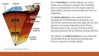 En la mesosfera o manto inferior, las rocas
están muy calientes y pueden fluir también,
pero su composición es más espesa que las
astenosfera, ya que está formada por hierro y
magnesio.
El núcleo externo es una capa de hierro
líquiedo de 2270 kilómetros de grosor. Las
corrientes convectivas de esta capa son las que
generan el campo magnético de la Tierra,
esencial para la ida, ya que funciona como
escudo protector de los efectos nocivos del Sol.
Por último, el núcleo interno es una esfera de
1216 kilómetros de diámetro formada por
hierro y níquel en estado sólido.
