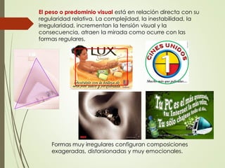 El peso o predominio visual está en relación directa con su
regularidad relativa. La complejidad, la inestabilidad, la
irregularidad, incrementan la tensión visual y la
consecuencia, atraen la mirada como ocurre con las
formas regulares.
Formas muy irregulares configuran composiciones
exageradas, distorsionadas y muy emocionales.
 