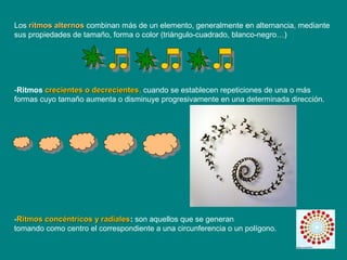 Los ritmos alternosritmos alternos combinan más de un elemento, generalmente en alternancia, mediante
sus propiedades de tamaño, forma o color (triángulo-cuadrado, blanco-negro…)
-Ritmos crecientes o decrecientescrecientes o decrecientes, cuando se establecen repeticiones de una o más
formas cuyo tamaño aumenta o disminuye progresivamente en una determinada dirección.
-Ritmos concéntricos y radialesRitmos concéntricos y radiales: son aquellos que se generan
tomando como centro el correspondiente a una circunferencia o un polígono.
 