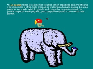 •e) LaLa escalaescala: todos los elementos visuales tienen capacidad para modificarse
y definirse unos a otros. Este proceso es el elemento llamado escala. En otras
palabras, no puede existir lo grande sin lo pequeño: un gran cuadrado es
grande respecto a otro pequeño, pero pequeño respecto a uno mucho más
grande.
 