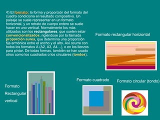 Formato rectangular horizontal
Formato cuadrado Formato circular (tondo)
Formato
Rectangular
vertical
•f) El formato:formato: la forma y proporción del formato del
cuadro condiciona el resultado compositivo. Un
paisaje se suele representar en un formato
horizontal, y un retrato de cuerpo entero se suele
hacer en uno vertical. Normalmente los más
utilizados son los rectangulares, que suelen estar
convencionalizadosconvencionalizados, rigiéndose por la llamada
proporción aureaproporción aurea, que determina una proporción
fija armónica entre el ancho y el alto. Así ocurre con
todos los formatos A (A2, A3, A4…), o en los lienzos
para pintar. De todas formas, también se han usado
otros como los cuadrados o los circulares (tondostondos).
 