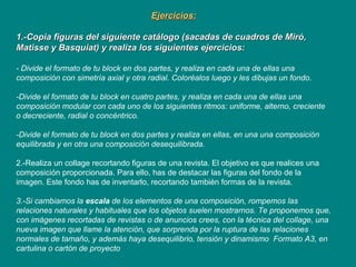 Ejercicios:Ejercicios:
1.-Copia figuras del siguiente catálogo (sacadas de cuadros de Miró,1.-Copia figuras del siguiente catálogo (sacadas de cuadros de Miró,
Matisse y Basquiat) y realiza los siguientes ejercicios:Matisse y Basquiat) y realiza los siguientes ejercicios:
- Divide el formato de tu block en dos partes, y realiza en cada una de ellas una
composición con simetría axial y otra radial. Coloréalos luego y les dibujas un fondo.
-Divide el formato de tu block en cuatro partes, y realiza en cada una de ellas una
composición modular con cada uno de los siguientes ritmos: uniforme, alterno, creciente
o decreciente, radial o concéntrico.
-Divide el formato de tu block en dos partes y realiza en ellas, en una una composición
equilibrada y en otra una composición desequilibrada.
2.-Realiza un collage recortando figuras de una revista. El objetivo es que realices una
composición proporcionada. Para ello, has de destacar las figuras del fondo de la
imagen. Este fondo has de inventarlo, recortando también formas de la revista.
3.-Si cambiamos la escala de los elementos de una composición, rompemos las
relaciones naturales y habituales que los objetos suelen mostrarnos. Te proponemos que,
con imágenes recortadas de revistas o de anuncios crees, con la técnica del collage, una
nueva imagen que llame la atención, que sorprenda por la ruptura de las relaciones
normales de tamaño, y además haya desequilibrio, tensión y dinamismo Formato A3, en
cartulina o cartón de proyecto
 