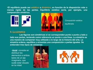 •El equilibrio puede ser estáticoestático o dinámicodinámico, en función de la disposición más o
menos rígida de las partes. Equilibrio estático sería, por ejemplo, una
composición simétrica.
b.-b.-La simetríaLa simetría
Las figuras son simétricas si se corresponden punto a punto y lado a
lado sus partes, teniendo como referencia un punto o una línea. La simetría es
una manera de componer muy utilizada a lo largo de la historia del arte. La
simetría ordena, equilibra y armoniza una composición a partes iguales. Se
entienden tres tipos de simetrías:
-Axial: consiste en
distribuir los
elementos a ambos
lados de un eje
imaginario, que
suele estar situado
en la mitad
Composición estática
equilibrada
 