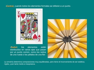 -CentralCentral, cuando todos los elementos formales se refieren a un punto.
-RadiaRadiall: los elementos están
distribuidos en varios ejes que pasan
por un punto común, como los radios
de una rueda o los pétalos de una flor.
La simetría determina composiciones muy equilibradas, pero tiene el inconveniente de ser estática,
rígida, y por tanto inerte e inexpresiva.
 