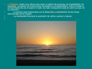 • c.-c.-Tensión:Tensión: medio muy eficaz para crear un efecto de sorpresa, de inestabilidad, de
inquietud. La tensión se mueve entre el equilibrio y el desequilibrio, entre el reposo y
el movimiento.No es ni bueno ni malo. Su valor compositivo está en cómo se use, en
su intención.
• La tensión está relacionada con la dirección y orientacióndirección y orientación de las líneas
estructurales de la imagen:
• -La horizontalhorizontal favorece la expresión de calma, quietud y reposo.
•
 