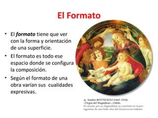 El Formato
• El formato tiene que ver
  con la forma y orientación
  de una superficie.
• El formato es todo ese
  espacio donde se configura
  la composición.
• Según el formato de una
  obra varían sus cualidades
  expresivas.
 