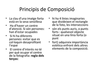 Principis de Composició
• La clau d’una imatge forta     • hi ha 4 línies imaginaries
  està en la seva senzillesa       que divideixen el rectangle
• Ha d’haver un centre             de la foto, les interseccions
  d’atenció. Si són persones:    • són els punts auris, o punts
  han d’estar ocupades             forts : qualsevol objecte
• Si hi ha diferents               situat en una línia forta (o
  persones: evitar que es          punt
  col·loquin desaprofitant       • fort) adquireix importància
  l’espai                          estètica enfront dels altres
• El centre d’interès no té        elements de la composició.
  per què ocupar el centre
  de la fotografia: regla dels
  terços:
 