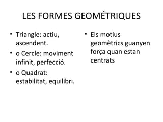 LES FORMES GEOMÉTRIQUES
• Triangle: actiu,          • Els motius
  ascendent.                  geomètrics guanyen
• o Cercle: moviment          força quan estan
  infinit, perfecció.         centrats
• o Quadrat:
  estabilitat, equilibri.
 