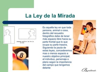 La Ley de la Mirada
Es aquella ley en que toda
persona, animal o cosa,
dentro del recuadro
fotográfico debe de tener
más espacio libre hacia su
parte frontal que lo que
ocupa su parte trasera,
Siguiendo la pauta de
estas leyes, concederemos
mas o menos espacio a
nuestro objetivo principal,
el individuo, personaje o
plano según la importancia
del campo que tengamos
delante
 