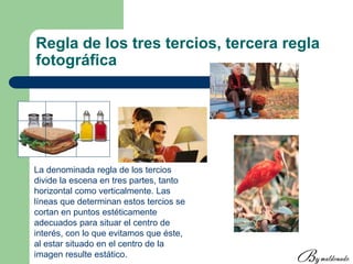 Regla de los tres tercios, tercera regla
fotográfica
La denominada regla de los tercios
divide la escena en tres partes, tanto
horizontal como verticalmente. Las
líneas que determinan estos tercios se
cortan en puntos estéticamente
adecuados para situar el centro de
interés, con lo que evitamos que éste,
al estar situado en el centro de la
imagen resulte estático.
 