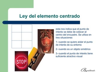 Ley del elemento centrado
esta nos indica que el punto de
interés se debe de colocar al
centro del encuadre. Se utiliza en
tres situaciones
1- cuando se quiere aislar el punto
de interés de su entorno
2- cuando es un objeto simétrico
3- cuando el punto de interés tiene
suficiente atractivo visual
 