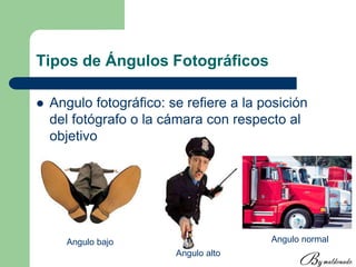 Tipos de Ángulos Fotográficos
 Angulo fotográfico: se refiere a la posición
del fotógrafo o la cámara con respecto al
objetivo
Angulo bajo
Angulo alto
Angulo normal
 