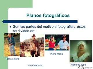 Planos fotográficos
 Son las partes del motivo a fotografiar, estos
se dividen en:
Plano entero
¾ o Americano
Plano medio
Plano de busto
 