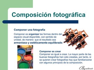 Composición fotográfica
Componer una fotografía
Componer es organizar las formas dentro del
espacio visual disponible, con sentido de
unidad, de manera que el resultado sea
armonioso y estéticamente equilibrado.
Componer es crear
Componer es igual a crear. La mayor parte de las
buenas fotografías han sido creadas, por tanto, si
se quieren crear fotografías hay que familiarizarse
con algunos principios de la composición.
 