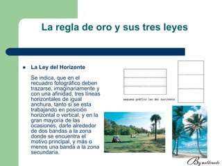 La regla de oro y sus tres leyes
 La Ley del Horizonte
Se indica, que en el
recuadro fotográfico deben
trazarse, imaginariamente y
con una afinidad, tres líneas
horizontales de igual
anchura, tanto si se esta
trabajando en posición
horizontal o vertical, y en la
gran mayoría de las
ocasiones, darle alrededor
de dos bandas a la zona
donde se encuentra el
motivo principal, y más o
menos una banda a la zona
secundaria.
 