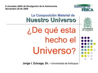La Composición Material de   Nuestro Universo Jorge I. Zuluaga, Dr. -  Universidad de Antioquia II Jornadas AIDA de Divulgación de la Astronomía,  Noviembre 20 de 2008 ¿De qué esta hecho el  Universo ? 