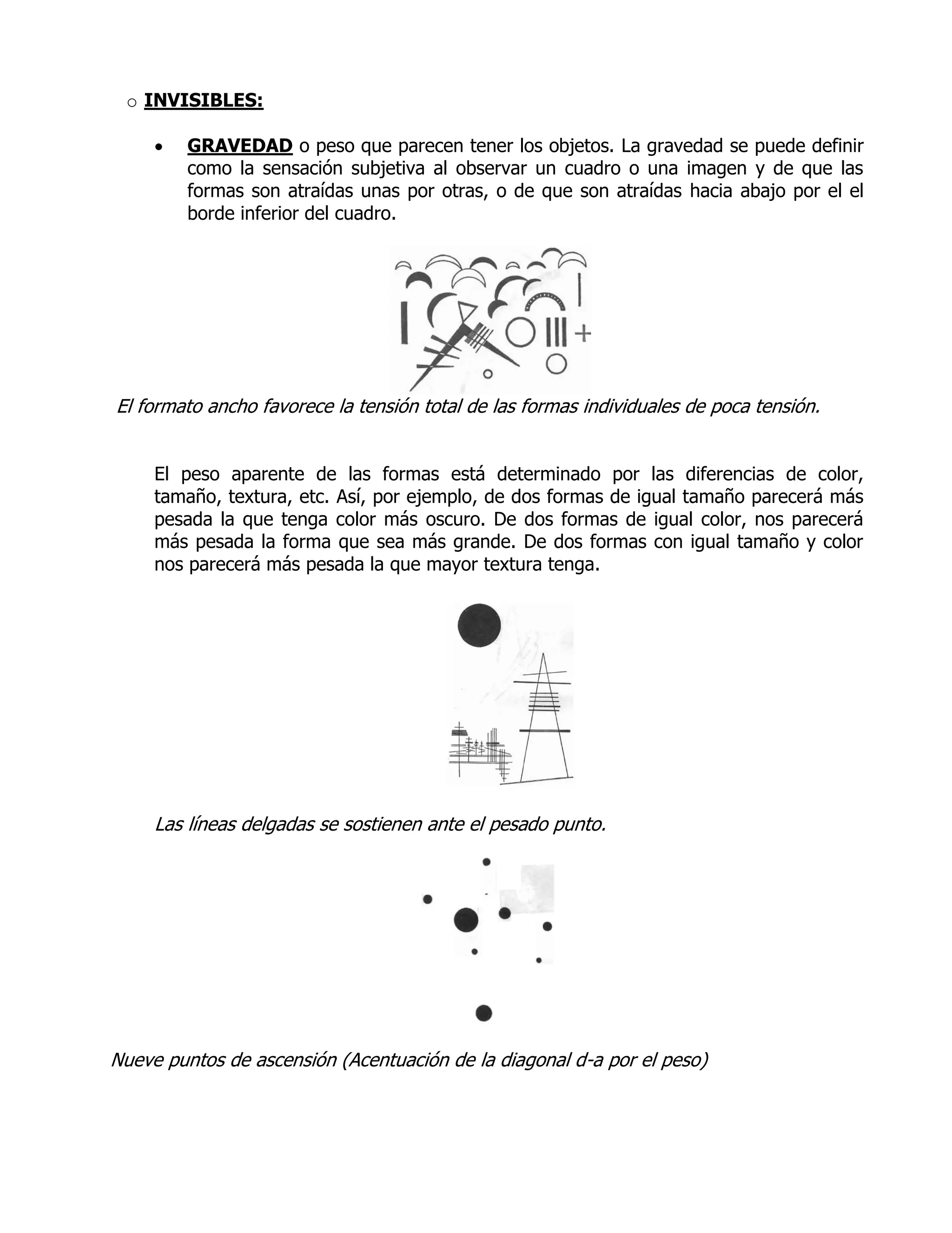 o INVISIBLES:

        GRAVEDAD o peso que parecen tener los objetos. La gravedad se puede definir
         como la sensación subjetiva al observar un cuadro o una imagen y de que las
         formas son atraídas unas por otras, o de que son atraídas hacia abajo por el el
         borde inferior del cuadro.




El formato ancho favorece la tensión total de las formas individuales de poca tensión.


     El peso aparente de las formas está determinado por las diferencias de color,
     tamaño, textura, etc. Así, por ejemplo, de dos formas de igual tamaño parecerá más
     pesada la que tenga color más oscuro. De dos formas de igual color, nos parecerá
     más pesada la forma que sea más grande. De dos formas con igual tamaño y color
     nos parecerá más pesada la que mayor textura tenga.




     Las líneas delgadas se sostienen ante el pesado punto.




Nueve puntos de ascensión (Acentuación de la diagonal d-a por el peso)
 