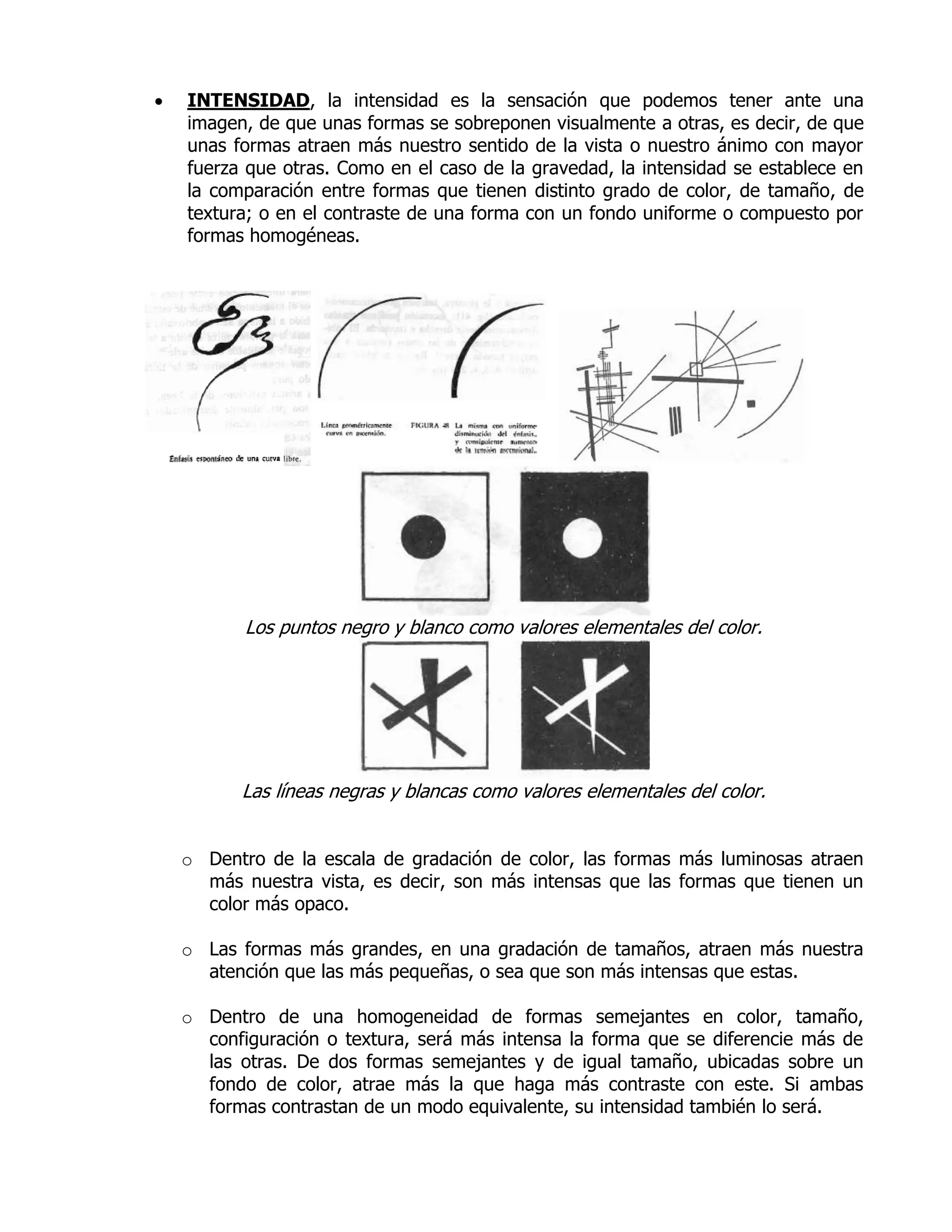    INTENSIDAD, la intensidad es la sensación que podemos tener ante una
    imagen, de que unas formas se sobreponen visualmente a otras, es decir, de que
    unas formas atraen más nuestro sentido de la vista o nuestro ánimo con mayor
    fuerza que otras. Como en el caso de la gravedad, la intensidad se establece en
    la comparación entre formas que tienen distinto grado de color, de tamaño, de
    textura; o en el contraste de una forma con un fondo uniforme o compuesto por
    formas homogéneas.




           Los puntos negro y blanco como valores elementales del color.




          Las líneas negras y blancas como valores elementales del color.


    o Dentro de la escala de gradación de color, las formas más luminosas atraen
      más nuestra vista, es decir, son más intensas que las formas que tienen un
      color más opaco.

    o Las formas más grandes, en una gradación de tamaños, atraen más nuestra
      atención que las más pequeñas, o sea que son más intensas que estas.

    o Dentro de una homogeneidad de formas semejantes en color, tamaño,
      configuración o textura, será más intensa la forma que se diferencie más de
      las otras. De dos formas semejantes y de igual tamaño, ubicadas sobre un
      fondo de color, atrae más la que haga más contraste con este. Si ambas
      formas contrastan de un modo equivalente, su intensidad también lo será.
 