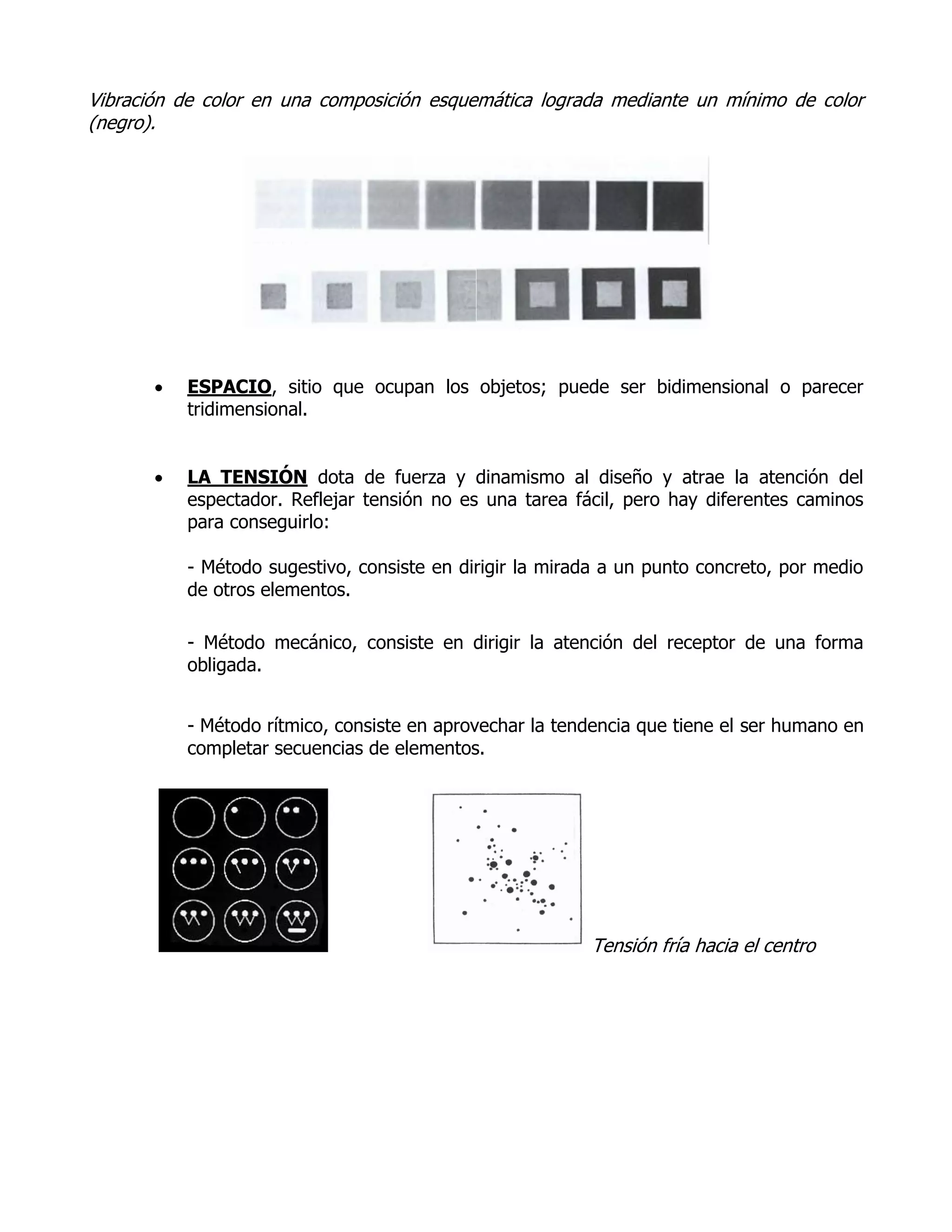 Vibración de color en una composición esquemática lograda mediante un mínimo de color
(negro).




          ESPACIO, sitio que ocupan los objetos; puede ser bidimensional o parecer
           tridimensional.


          LA TENSIÓN dota de fuerza y dinamismo al diseño y atrae la atención del
           espectador. Reflejar tensión no es una tarea fácil, pero hay diferentes caminos
           para conseguirlo:

           - Método sugestivo, consiste en dirigir la mirada a un punto concreto, por medio
           de otros elementos.

           - Método mecánico, consiste en dirigir la atención del receptor de una forma
           obligada.


           - Método rítmico, consiste en aprovechar la tendencia que tiene el ser humano en
           completar secuencias de elementos.




                                                          Tensión fría hacia el centro
 