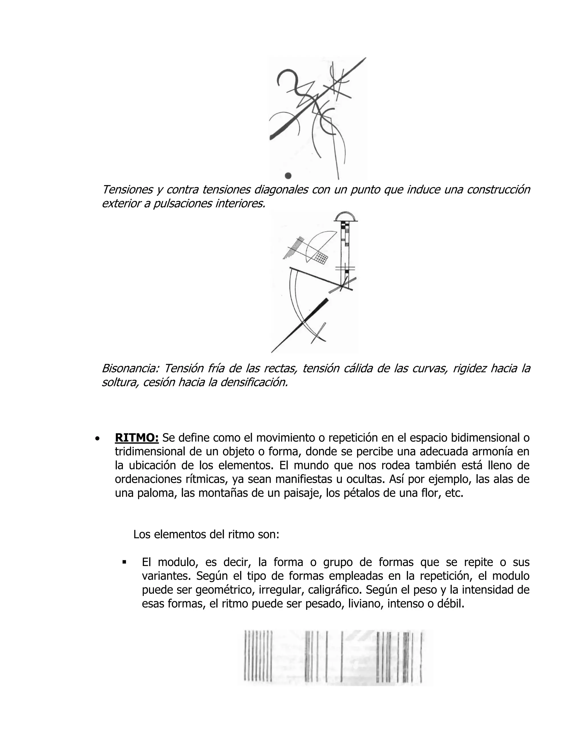 Tensiones y contra tensiones diagonales con un punto que induce una construcción
    exterior a pulsaciones interiores.




    Bisonancia: Tensión fría de las rectas, tensión cálida de las curvas, rigidez hacia la
    soltura, cesión hacia la densificación.



     RITMO: Se define como el movimiento o repetición en el espacio bidimensional o
      tridimensional de un objeto o forma, donde se percibe una adecuada armonía en
      la ubicación de los elementos. El mundo que nos rodea también está lleno de
      ordenaciones rítmicas, ya sean manifiestas u ocultas. Así por ejemplo, las alas de
      una paloma, las montañas de un paisaje, los pétalos de una flor, etc.


            Los elementos del ritmo son:

            El modulo, es decir, la forma o grupo de formas que se repite o sus
             variantes. Según el tipo de formas empleadas en la repetición, el modulo
             puede ser geométrico, irregular, caligráfico. Según el peso y la intensidad de
             esas formas, el ritmo puede ser pesado, liviano, intenso o débil.
 