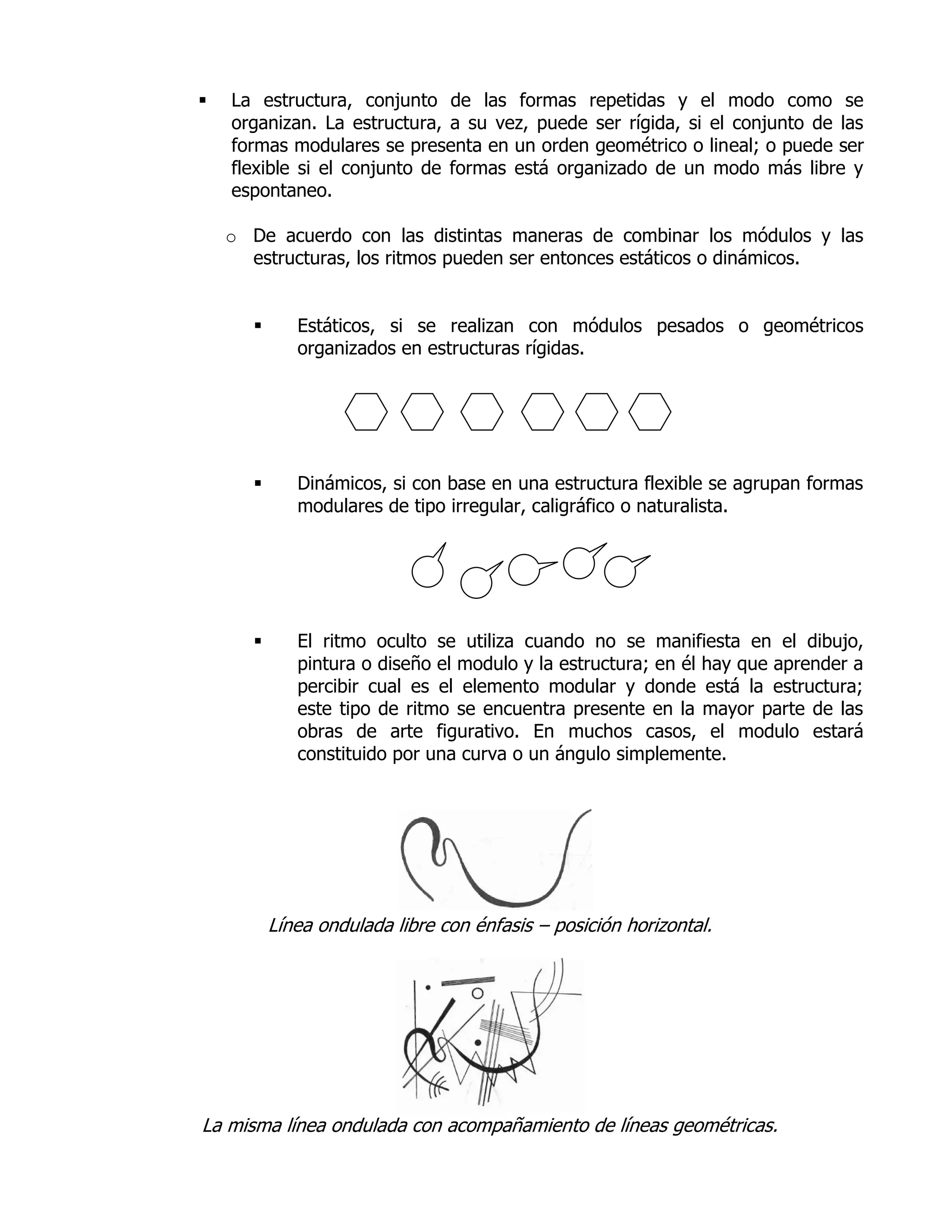   La estructura, conjunto de las formas repetidas y el modo como se
    organizan. La estructura, a su vez, puede ser rígida, si el conjunto de las
    formas modulares se presenta en un orden geométrico o lineal; o puede ser
    flexible si el conjunto de formas está organizado de un modo más libre y
    espontaneo.

    o De acuerdo con las distintas maneras de combinar los módulos y las
      estructuras, los ritmos pueden ser entonces estáticos o dinámicos.


            Estáticos, si se realizan con módulos pesados o geométricos
             organizados en estructuras rígidas.




            Dinámicos, si con base en una estructura flexible se agrupan formas
             modulares de tipo irregular, caligráfico o naturalista.




            El ritmo oculto se utiliza cuando no se manifiesta en el dibujo,
             pintura o diseño el modulo y la estructura; en él hay que aprender a
             percibir cual es el elemento modular y donde está la estructura;
             este tipo de ritmo se encuentra presente en la mayor parte de las
             obras de arte figurativo. En muchos casos, el modulo estará
             constituido por una curva o un ángulo simplemente.




          Línea ondulada libre con énfasis – posición horizontal.




La misma línea ondulada con acompañamiento de líneas geométricas.
 