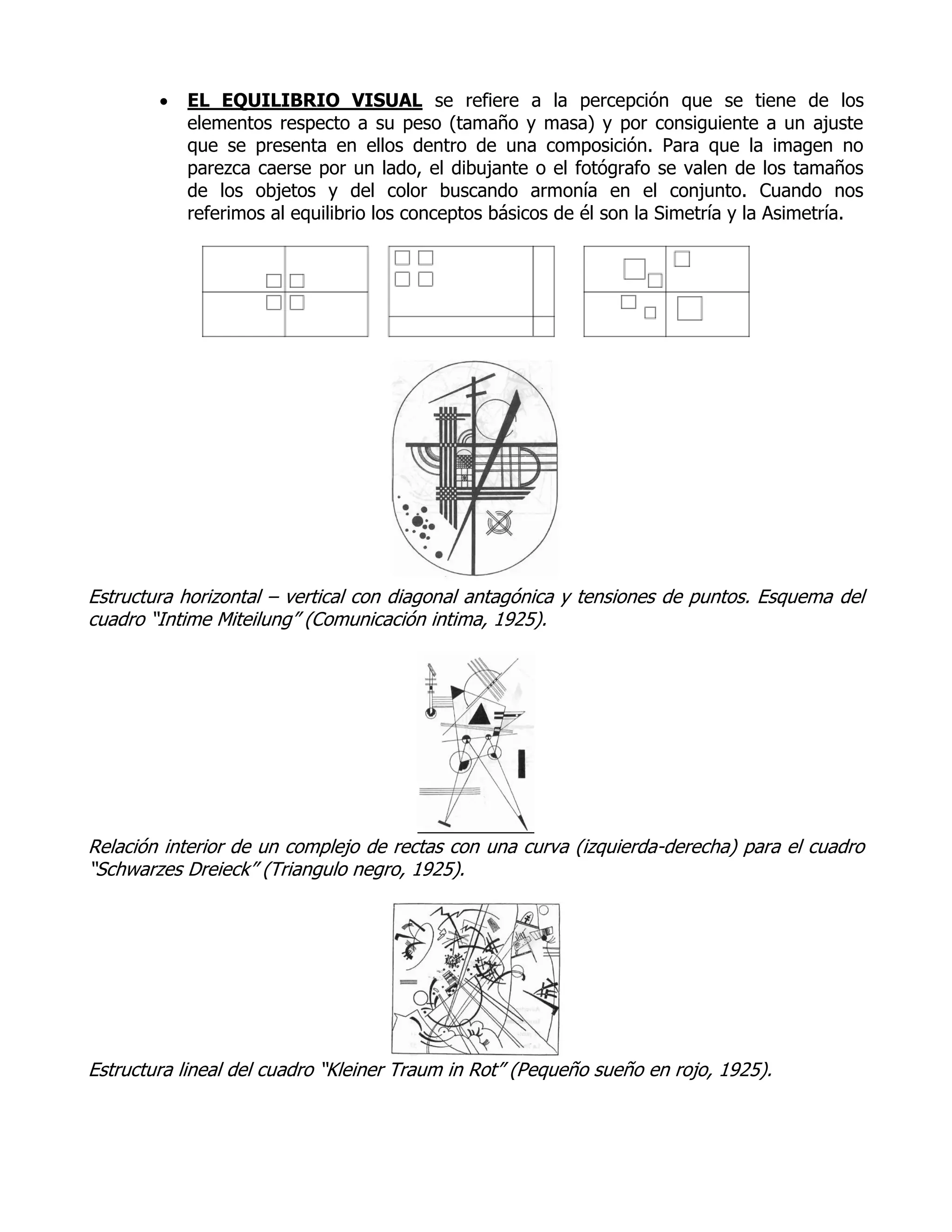    EL EQUILIBRIO VISUAL se refiere a la percepción que se tiene de los
            elementos respecto a su peso (tamaño y masa) y por consiguiente a un ajuste
            que se presenta en ellos dentro de una composición. Para que la imagen no
            parezca caerse por un lado, el dibujante o el fotógrafo se valen de los tamaños
            de los objetos y del color buscando armonía en el conjunto. Cuando nos
            referimos al equilibrio los conceptos básicos de él son la Simetría y la Asimetría.




Estructura horizontal – vertical con diagonal antagónica y tensiones de puntos. Esquema del
cuadro “Intime Miteilung” (Comunicación intima, 1925).




Relación interior de un complejo de rectas con una curva (izquierda-derecha) para el cuadro
“Schwarzes Dreieck” (Triangulo negro, 1925).




Estructura lineal del cuadro “Kleiner Traum in Rot” (Pequeño sueño en rojo, 1925).
 