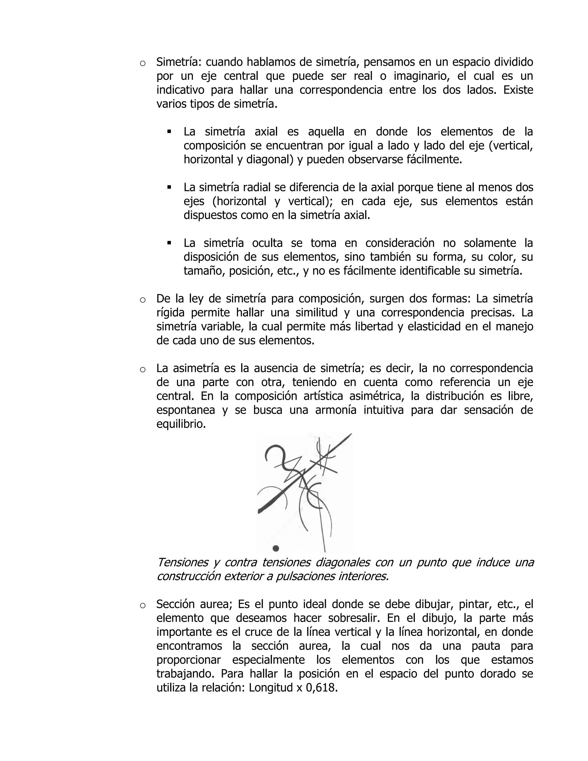 o Simetría: cuando hablamos de simetría, pensamos en un espacio dividido
  por un eje central que puede ser real o imaginario, el cual es un
  indicativo para hallar una correspondencia entre los dos lados. Existe
  varios tipos de simetría.

        La simetría axial es aquella en donde los elementos de la
         composición se encuentran por igual a lado y lado del eje (vertical,
         horizontal y diagonal) y pueden observarse fácilmente.

        La simetría radial se diferencia de la axial porque tiene al menos dos
         ejes (horizontal y vertical); en cada eje, sus elementos están
         dispuestos como en la simetría axial.

        La simetría oculta se toma en consideración no solamente la
         disposición de sus elementos, sino también su forma, su color, su
         tamaño, posición, etc., y no es fácilmente identificable su simetría.

o De la ley de simetría para composición, surgen dos formas: La simetría
  rígida permite hallar una similitud y una correspondencia precisas. La
  simetría variable, la cual permite más libertad y elasticidad en el manejo
  de cada uno de sus elementos.

o La asimetría es la ausencia de simetría; es decir, la no correspondencia
  de una parte con otra, teniendo en cuenta como referencia un eje
  central. En la composición artística asimétrica, la distribución es libre,
  espontanea y se busca una armonía intuitiva para dar sensación de
  equilibrio.




   Tensiones y contra tensiones diagonales con un punto que induce una
   construcción exterior a pulsaciones interiores.

o Sección aurea; Es el punto ideal donde se debe dibujar, pintar, etc., el
  elemento que deseamos hacer sobresalir. En el dibujo, la parte más
  importante es el cruce de la línea vertical y la línea horizontal, en donde
  encontramos la sección aurea, la cual nos da una pauta para
  proporcionar especialmente los elementos con los que estamos
  trabajando. Para hallar la posición en el espacio del punto dorado se
  utiliza la relación: Longitud x 0,618.
 