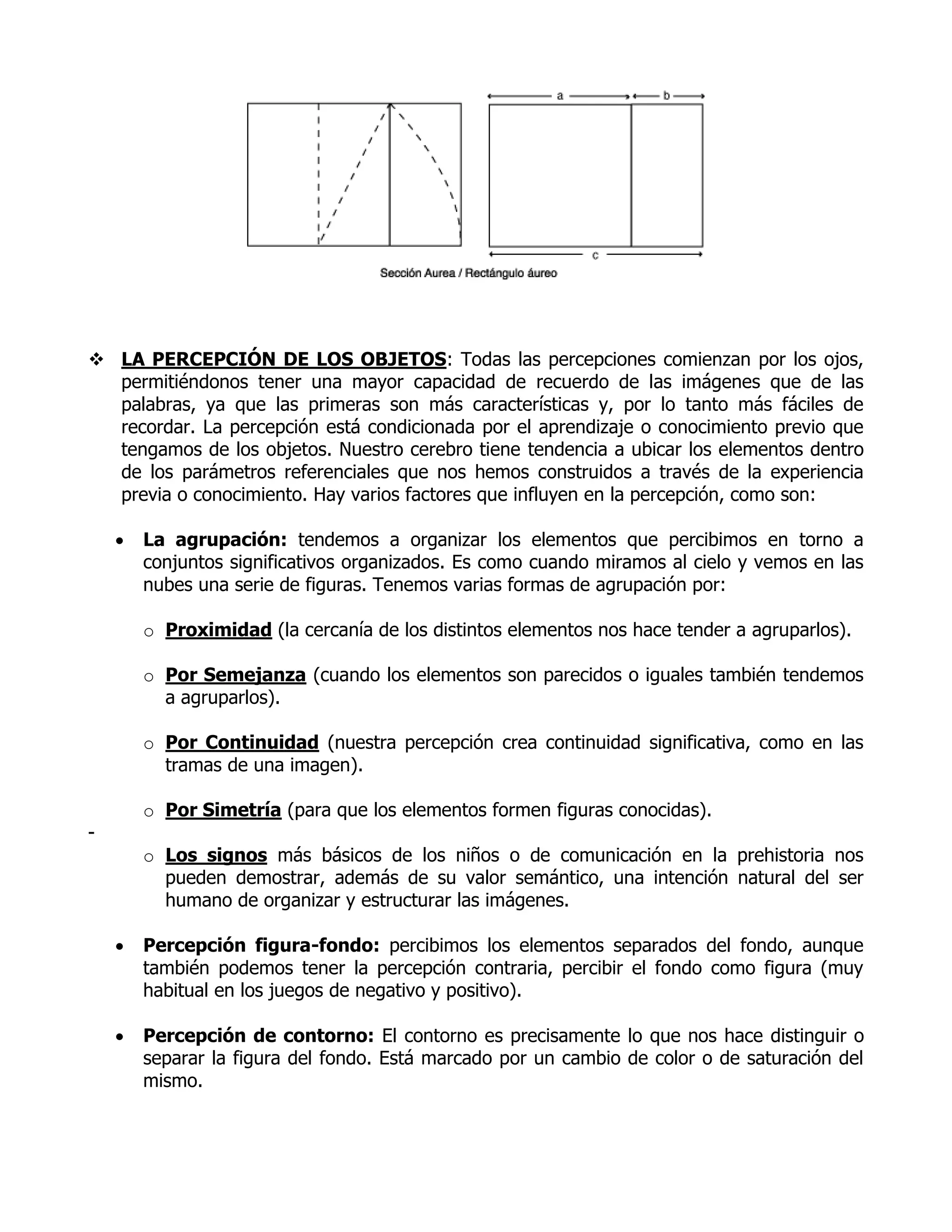  LA PERCEPCIÓN DE LOS OBJETOS: Todas las percepciones comienzan por los ojos,
  permitiéndonos tener una mayor capacidad de recuerdo de las imágenes que de las
  palabras, ya que las primeras son más características y, por lo tanto más fáciles de
  recordar. La percepción está condicionada por el aprendizaje o conocimiento previo que
  tengamos de los objetos. Nuestro cerebro tiene tendencia a ubicar los elementos dentro
  de los parámetros referenciales que nos hemos construidos a través de la experiencia
  previa o conocimiento. Hay varios factores que influyen en la percepción, como son:

       La agrupación: tendemos a organizar los elementos que percibimos en torno a
        conjuntos significativos organizados. Es como cuando miramos al cielo y vemos en las
        nubes una serie de figuras. Tenemos varias formas de agrupación por:

        o Proximidad (la cercanía de los distintos elementos nos hace tender a agruparlos).

        o Por Semejanza (cuando los elementos son parecidos o iguales también tendemos
          a agruparlos).

        o Por Continuidad (nuestra percepción crea continuidad significativa, como en las
          tramas de una imagen).

        o Por Simetría (para que los elementos formen figuras conocidas).
-
        o Los signos más básicos de los niños o de comunicación en la prehistoria nos
          pueden demostrar, además de su valor semántico, una intención natural del ser
          humano de organizar y estructurar las imágenes.

       Percepción figura-fondo: percibimos los elementos separados del fondo, aunque
        también podemos tener la percepción contraria, percibir el fondo como figura (muy
        habitual en los juegos de negativo y positivo).

       Percepción de contorno: El contorno es precisamente lo que nos hace distinguir o
        separar la figura del fondo. Está marcado por un cambio de color o de saturación del
        mismo.
 