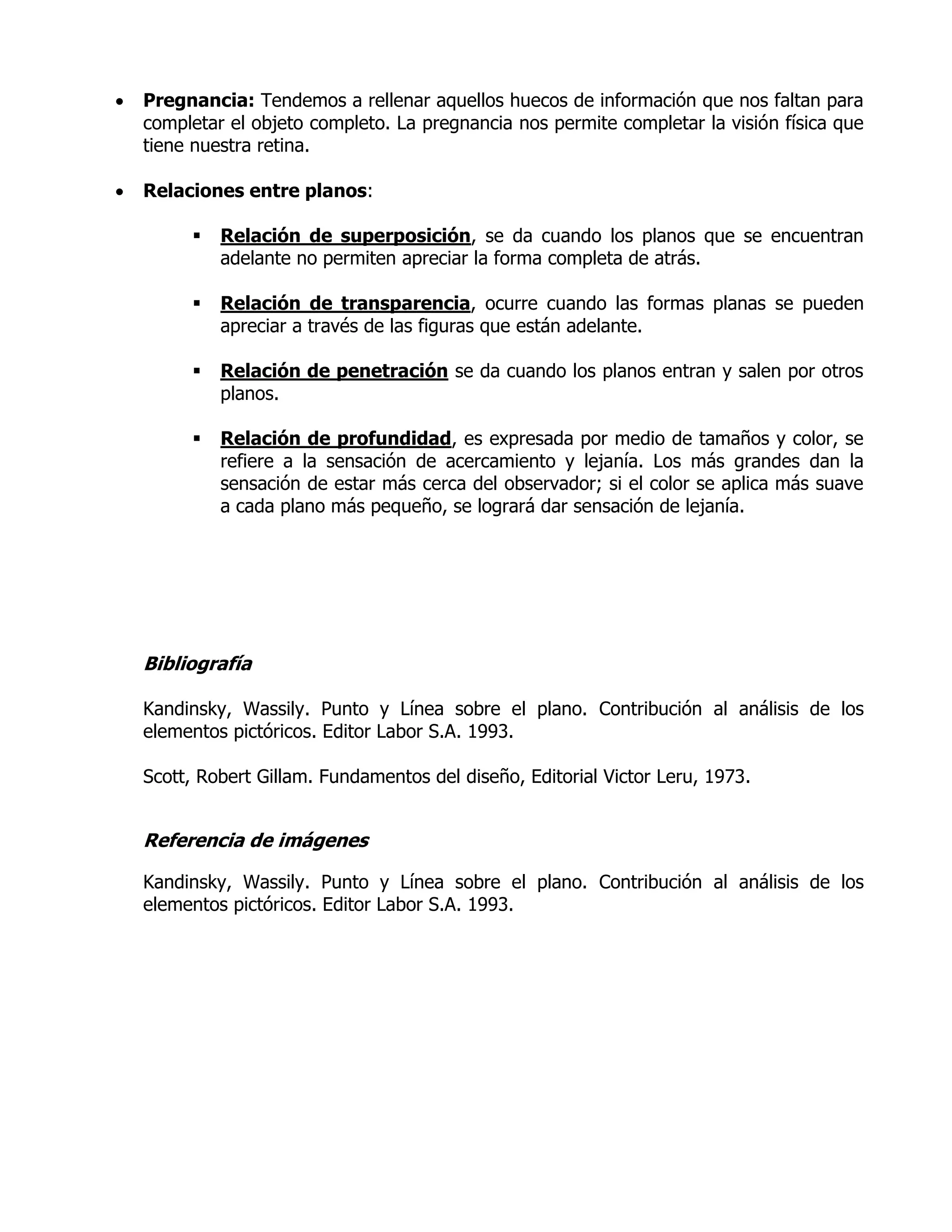    Pregnancia: Tendemos a rellenar aquellos huecos de información que nos faltan para
    completar el objeto completo. La pregnancia nos permite completar la visión física que
    tiene nuestra retina.

   Relaciones entre planos:

            Relación de superposición, se da cuando los planos que se encuentran
             adelante no permiten apreciar la forma completa de atrás.

            Relación de transparencia, ocurre cuando las formas planas se pueden
             apreciar a través de las figuras que están adelante.

            Relación de penetración se da cuando los planos entran y salen por otros
             planos.

            Relación de profundidad, es expresada por medio de tamaños y color, se
             refiere a la sensación de acercamiento y lejanía. Los más grandes dan la
             sensación de estar más cerca del observador; si el color se aplica más suave
             a cada plano más pequeño, se logrará dar sensación de lejanía.




    Bibliografía

    Kandinsky, Wassily. Punto y Línea sobre el plano. Contribución al análisis de los
    elementos pictóricos. Editor Labor S.A. 1993.

    Scott, Robert Gillam. Fundamentos del diseño, Editorial Victor Leru, 1973.


    Referencia de imágenes

    Kandinsky, Wassily. Punto y Línea sobre el plano. Contribución al análisis de los
    elementos pictóricos. Editor Labor S.A. 1993.
 