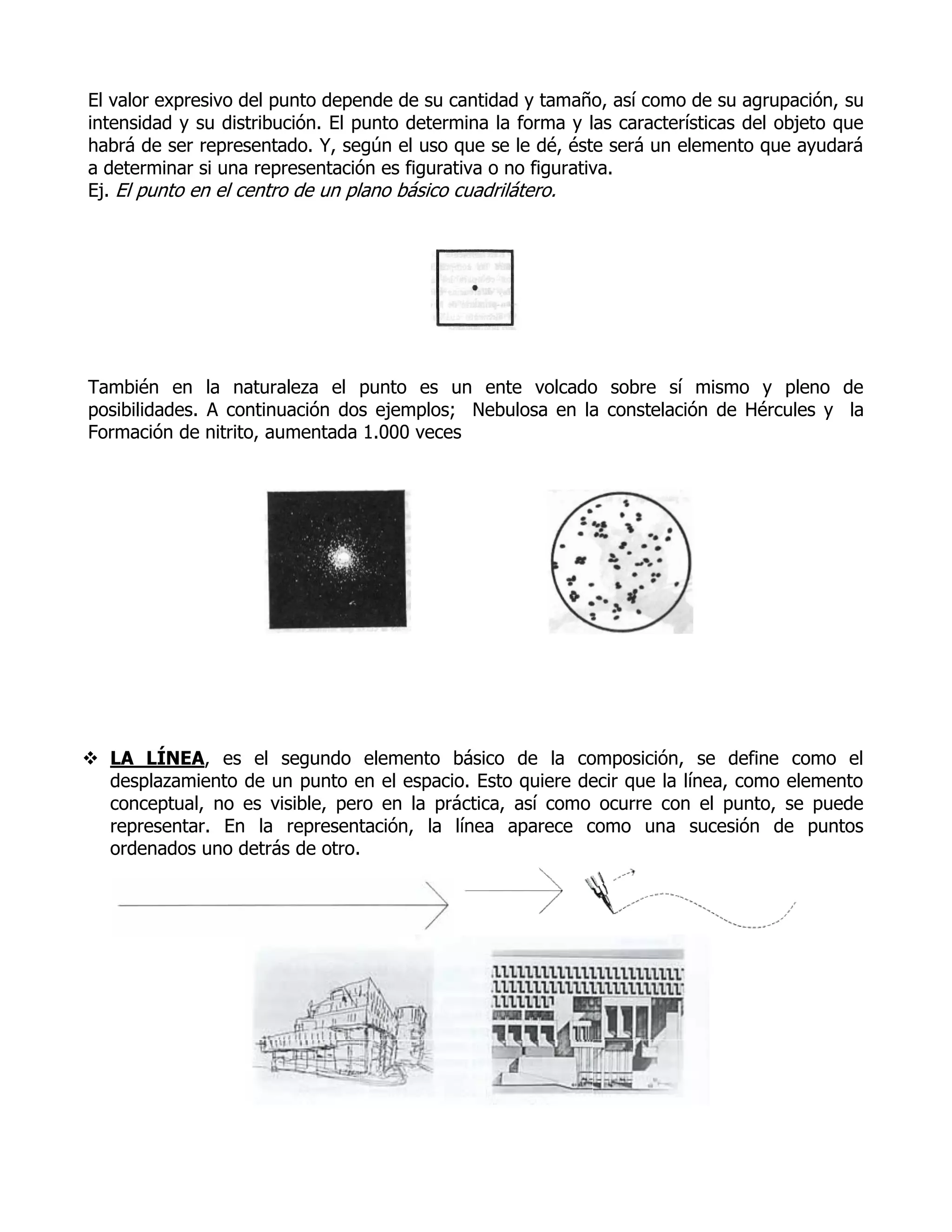 El valor expresivo del punto depende de su cantidad y tamaño, así como de su agrupación, su
intensidad y su distribución. El punto determina la forma y las características del objeto que
habrá de ser representado. Y, según el uso que se le dé, éste será un elemento que ayudará
a determinar si una representación es figurativa o no figurativa.
Ej. El punto en el centro de un plano básico cuadrilátero.




También en la naturaleza el punto es un ente volcado sobre sí mismo y pleno de
posibilidades. A continuación dos ejemplos; Nebulosa en la constelación de Hércules y la
Formación de nitrito, aumentada 1.000 veces




 LA LÍNEA, es el segundo elemento básico de la composición, se define como el
  desplazamiento de un punto en el espacio. Esto quiere decir que la línea, como elemento
  conceptual, no es visible, pero en la práctica, así como ocurre con el punto, se puede
  representar. En la representación, la línea aparece como una sucesión de puntos
  ordenados uno detrás de otro.
 