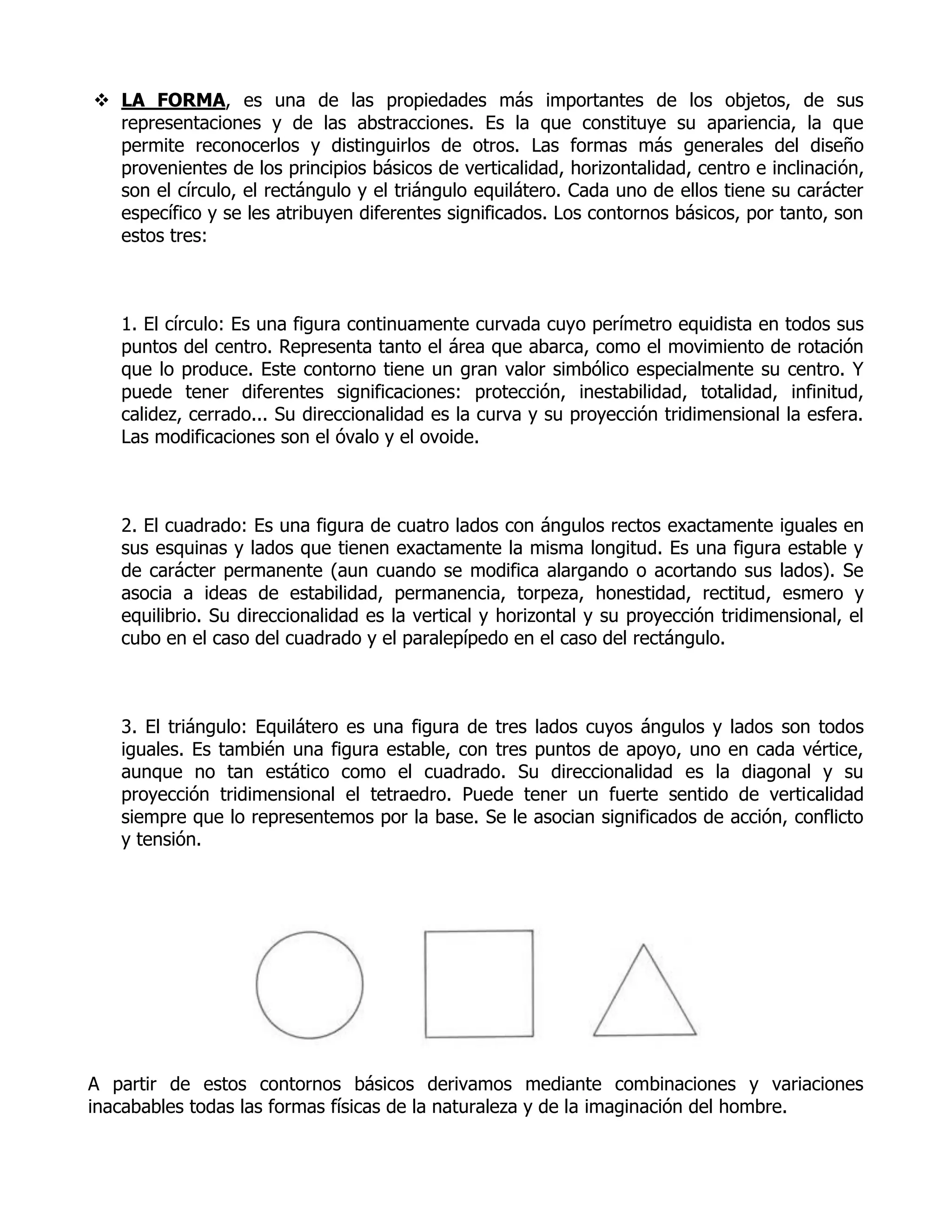 LA FORMA, es una de las propiedades más importantes de los objetos, de sus
  representaciones y de las abstracciones. Es la que constituye su apariencia, la que
  permite reconocerlos y distinguirlos de otros. Las formas más generales del diseño
  provenientes de los principios básicos de verticalidad, horizontalidad, centro e inclinación,
  son el círculo, el rectángulo y el triángulo equilátero. Cada uno de ellos tiene su carácter
  específico y se les atribuyen diferentes significados. Los contornos básicos, por tanto, son
  estos tres:



   1. El círculo: Es una figura continuamente curvada cuyo perímetro equidista en todos sus
   puntos del centro. Representa tanto el área que abarca, como el movimiento de rotación
   que lo produce. Este contorno tiene un gran valor simbólico especialmente su centro. Y
   puede tener diferentes significaciones: protección, inestabilidad, totalidad, infinitud,
   calidez, cerrado... Su direccionalidad es la curva y su proyección tridimensional la esfera.
   Las modificaciones son el óvalo y el ovoide.



   2. El cuadrado: Es una figura de cuatro lados con ángulos rectos exactamente iguales en
   sus esquinas y lados que tienen exactamente la misma longitud. Es una figura estable y
   de carácter permanente (aun cuando se modifica alargando o acortando sus lados). Se
   asocia a ideas de estabilidad, permanencia, torpeza, honestidad, rectitud, esmero y
   equilibrio. Su direccionalidad es la vertical y horizontal y su proyección tridimensional, el
   cubo en el caso del cuadrado y el paralepípedo en el caso del rectángulo.



   3. El triángulo: Equilátero es una figura de tres lados cuyos ángulos y lados son todos
   iguales. Es también una figura estable, con tres puntos de apoyo, uno en cada vértice,
   aunque no tan estático como el cuadrado. Su direccionalidad es la diagonal y su
   proyección tridimensional el tetraedro. Puede tener un fuerte sentido de verticalidad
   siempre que lo representemos por la base. Se le asocian significados de acción, conflicto
   y tensión.




A partir de estos contornos básicos derivamos mediante combinaciones y variaciones
inacabables todas las formas físicas de la naturaleza y de la imaginación del hombre.
 