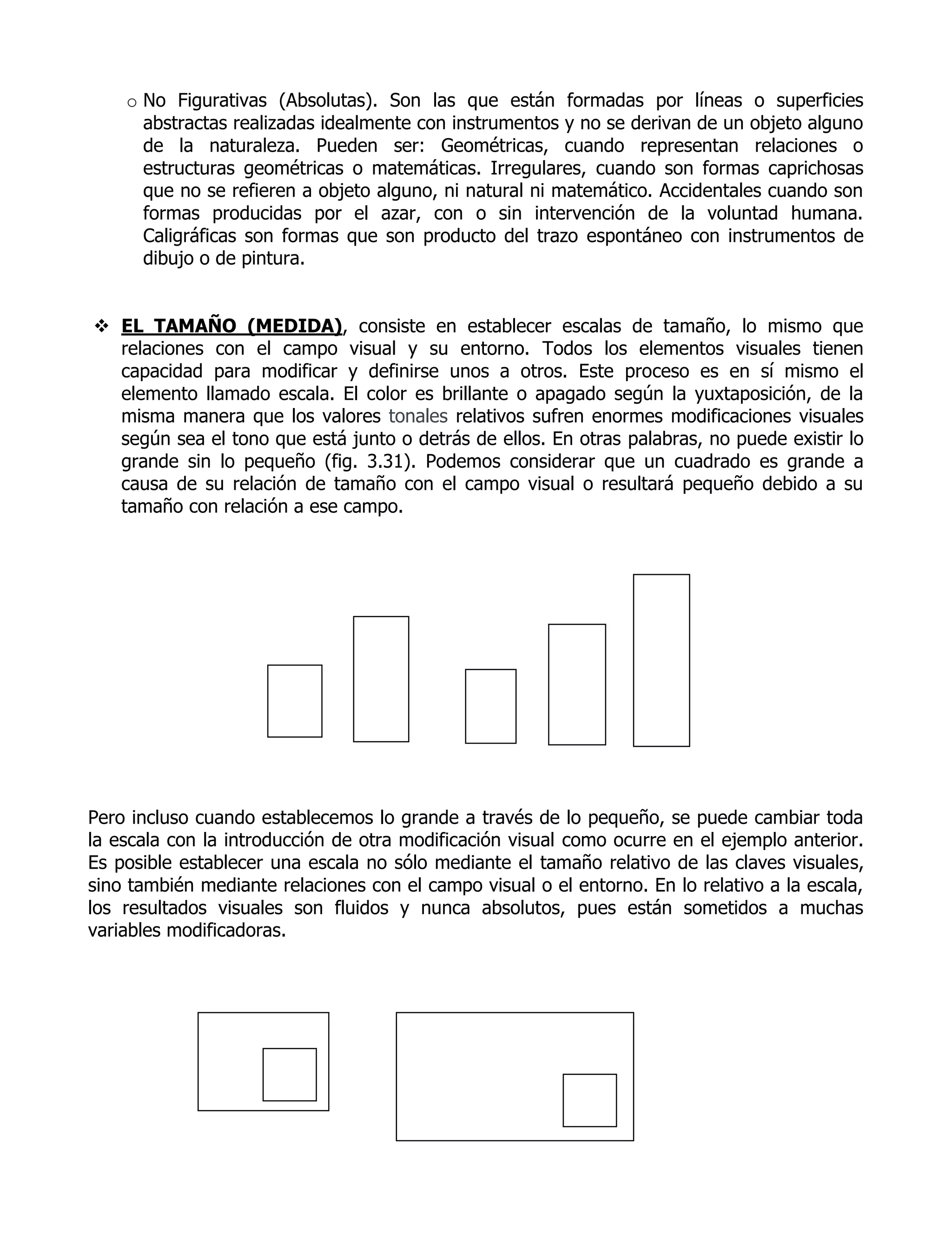 o No Figurativas (Absolutas). Son las que están formadas por líneas o superficies
      abstractas realizadas idealmente con instrumentos y no se derivan de un objeto alguno
      de la naturaleza. Pueden ser: Geométricas, cuando representan relaciones o
      estructuras geométricas o matemáticas. Irregulares, cuando son formas caprichosas
      que no se refieren a objeto alguno, ni natural ni matemático. Accidentales cuando son
      formas producidas por el azar, con o sin intervención de la voluntad humana.
      Caligráficas son formas que son producto del trazo espontáneo con instrumentos de
      dibujo o de pintura.


 EL TAMAÑO (MEDIDA), consiste en establecer escalas de tamaño, lo mismo que
  relaciones con el campo visual y su entorno. Todos los elementos visuales tienen
  capacidad para modificar y definirse unos a otros. Este proceso es en sí mismo el
  elemento llamado escala. El color es brillante o apagado según la yuxtaposición, de la
  misma manera que los valores tonales relativos sufren enormes modificaciones visuales
  según sea el tono que está junto o detrás de ellos. En otras palabras, no puede existir lo
  grande sin lo pequeño (fig. 3.31). Podemos considerar que un cuadrado es grande a
  causa de su relación de tamaño con el campo visual o resultará pequeño debido a su
  tamaño con relación a ese campo.




Pero incluso cuando establecemos lo grande a través de lo pequeño, se puede cambiar toda
la escala con la introducción de otra modificación visual como ocurre en el ejemplo anterior.
Es posible establecer una escala no sólo mediante el tamaño relativo de las claves visuales,
sino también mediante relaciones con el campo visual o el entorno. En lo relativo a la escala,
los resultados visuales son fluidos y nunca absolutos, pues están sometidos a muchas
variables modificadoras.
 