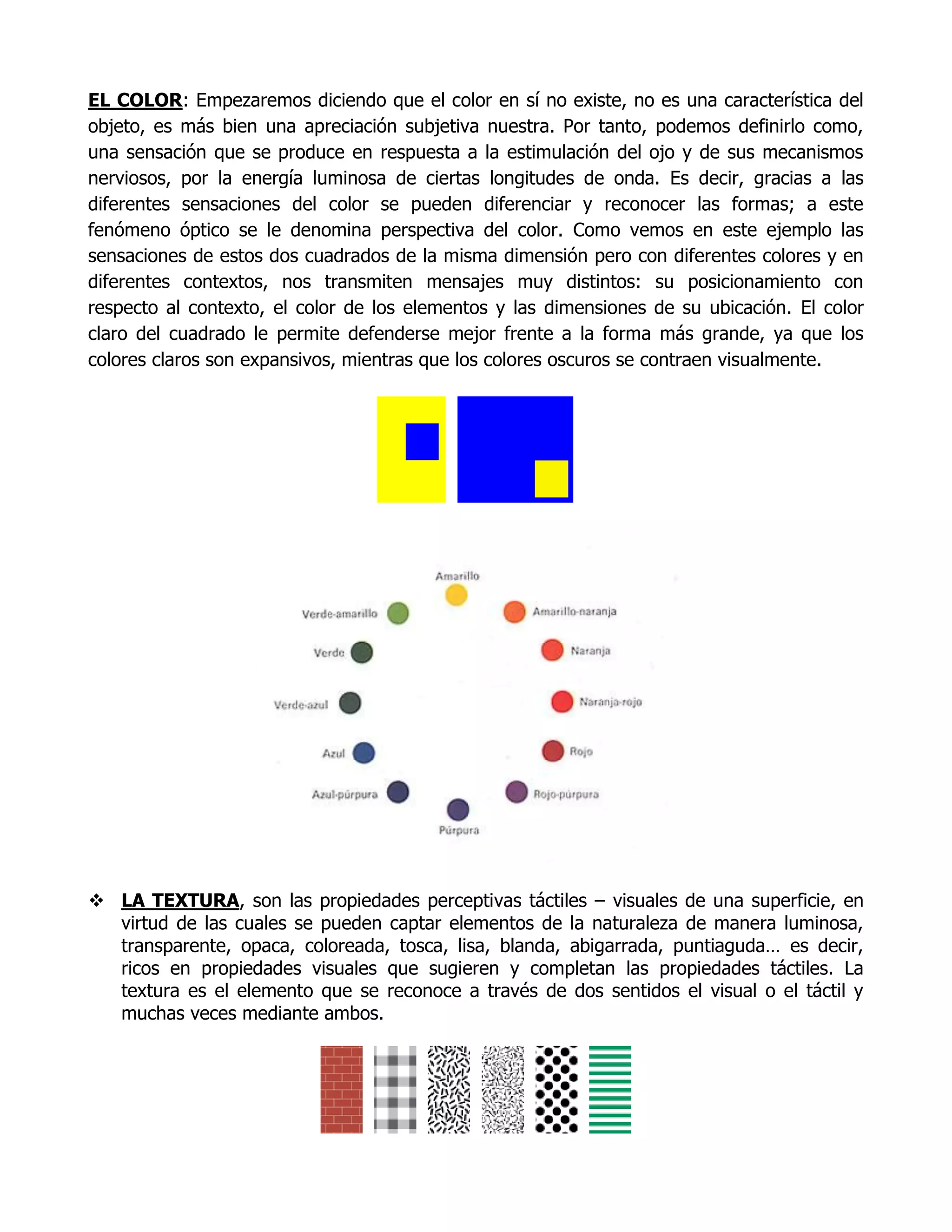 EL COLOR: Empezaremos diciendo que el color en sí no existe, no es una característica del
objeto, es más bien una apreciación subjetiva nuestra. Por tanto, podemos definirlo como,
una sensación que se produce en respuesta a la estimulación del ojo y de sus mecanismos
nerviosos, por la energía luminosa de ciertas longitudes de onda. Es decir, gracias a las
diferentes sensaciones del color se pueden diferenciar y reconocer las formas; a este
fenómeno óptico se le denomina perspectiva del color. Como vemos en este ejemplo las
sensaciones de estos dos cuadrados de la misma dimensión pero con diferentes colores y en
diferentes contextos, nos transmiten mensajes muy distintos: su posicionamiento con
respecto al contexto, el color de los elementos y las dimensiones de su ubicación. El color
claro del cuadrado le permite defenderse mejor frente a la forma más grande, ya que los
colores claros son expansivos, mientras que los colores oscuros se contraen visualmente.




 LA TEXTURA, son las propiedades perceptivas táctiles – visuales de una superficie, en
  virtud de las cuales se pueden captar elementos de la naturaleza de manera luminosa,
  transparente, opaca, coloreada, tosca, lisa, blanda, abigarrada, puntiaguda… es decir,
  ricos en propiedades visuales que sugieren y completan las propiedades táctiles. La
  textura es el elemento que se reconoce a través de dos sentidos el visual o el táctil y
  muchas veces mediante ambos.
 