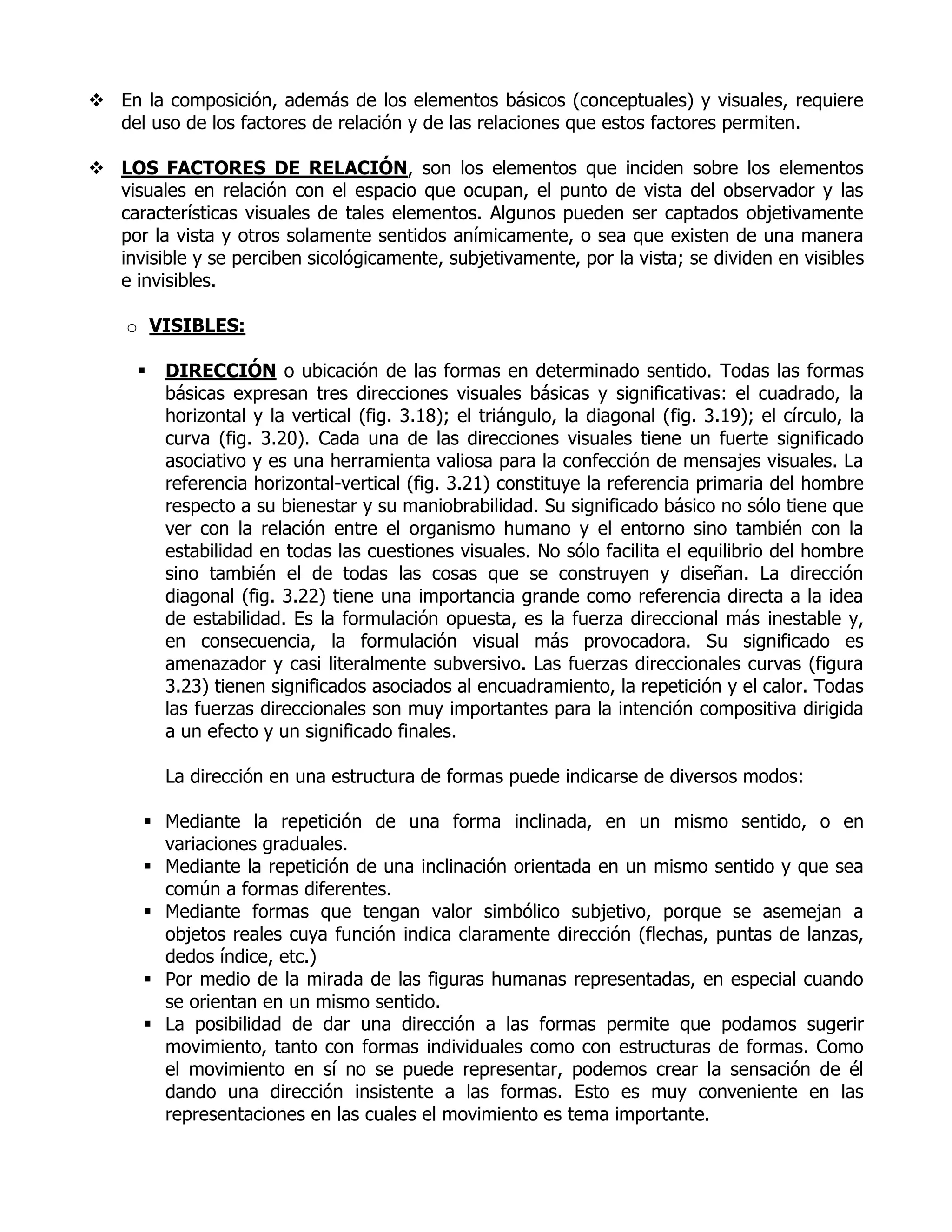  En la composición, además de los elementos básicos (conceptuales) y visuales, requiere
  del uso de los factores de relación y de las relaciones que estos factores permiten.

 LOS FACTORES DE RELACIÓN, son los elementos que inciden sobre los elementos
  visuales en relación con el espacio que ocupan, el punto de vista del observador y las
  características visuales de tales elementos. Algunos pueden ser captados objetivamente
  por la vista y otros solamente sentidos anímicamente, o sea que existen de una manera
  invisible y se perciben sicológicamente, subjetivamente, por la vista; se dividen en visibles
  e invisibles.

    o VISIBLES:

         DIRECCIÓN o ubicación de las formas en determinado sentido. Todas las formas
          básicas expresan tres direcciones visuales básicas y significativas: el cuadrado, la
          horizontal y la vertical (fig. 3.18); el triángulo, la diagonal (fig. 3.19); el círculo, la
          curva (fig. 3.20). Cada una de las direcciones visuales tiene un fuerte significado
          asociativo y es una herramienta valiosa para la confección de mensajes visuales. La
          referencia horizontal-vertical (fig. 3.21) constituye la referencia primaria del hombre
          respecto a su bienestar y su maniobrabilidad. Su significado básico no sólo tiene que
          ver con la relación entre el organismo humano y el entorno sino también con la
          estabilidad en todas las cuestiones visuales. No sólo facilita el equilibrio del hombre
          sino también el de todas las cosas que se construyen y diseñan. La dirección
          diagonal (fig. 3.22) tiene una importancia grande como referencia directa a la idea
          de estabilidad. Es la formulación opuesta, es la fuerza direccional más inestable y,
          en consecuencia, la formulación visual más provocadora. Su significado es
          amenazador y casi literalmente subversivo. Las fuerzas direccionales curvas (figura
          3.23) tienen significados asociados al encuadramiento, la repetición y el calor. Todas
          las fuerzas direccionales son muy importantes para la intención compositiva dirigida
          a un efecto y un significado finales.

          La dirección en una estructura de formas puede indicarse de diversos modos:

       Mediante la repetición de una forma inclinada, en un mismo sentido, o en
        variaciones graduales.
       Mediante la repetición de una inclinación orientada en un mismo sentido y que sea
        común a formas diferentes.
       Mediante formas que tengan valor simbólico subjetivo, porque se asemejan a
        objetos reales cuya función indica claramente dirección (flechas, puntas de lanzas,
        dedos índice, etc.)
       Por medio de la mirada de las figuras humanas representadas, en especial cuando
        se orientan en un mismo sentido.
       La posibilidad de dar una dirección a las formas permite que podamos sugerir
        movimiento, tanto con formas individuales como con estructuras de formas. Como
        el movimiento en sí no se puede representar, podemos crear la sensación de él
        dando una dirección insistente a las formas. Esto es muy conveniente en las
        representaciones en las cuales el movimiento es tema importante.
 