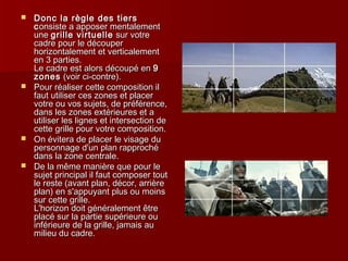 Donc llaa rrèèggllee ddeess ttiieerrss 
ccoonnssiissttee aa aappppoosseerr mmeennttaalleemmeenntt 
uunnee ggrriillllee vviirrttuueellllee ssuurr vvoottrree 
ccaaddrree ppoouurr llee ddééccoouuppeerr 
hhoorriizzoonnttaalleemmeenntt eett vveerrttiiccaalleemmeenntt 
eenn 33 ppaarrttiieess.. 
LLee ccaaddrree eesstt aalloorrss ddééccoouuppéé eenn 99 
zzoonneess ((vvooiirr ccii--ccoonnttrree)).. 
 PPoouurr rrééaalliisseerr cceettttee ccoommppoossiittiioonn iill 
ffaauutt uuttiilliisseerr cceess zzoonneess eett ppllaacceerr 
vvoottrree oouu vvooss ssuujjeettss,, ddee pprrééfféérreennccee,, 
ddaannss lleess zzoonneess eexxttéérriieeuurreess eett aa 
uuttiilliisseerr lleess lliiggnneess eett iinntteerrsseeccttiioonn ddee 
cceettttee ggrriillllee ppoouurr vvoottrree ccoommppoossiittiioonn.. 
 OOnn éévviitteerraa ddee ppllaacceerr llee vviissaaggee dduu 
ppeerrssoonnnnaaggee dd''uunn ppllaann rraapppprroocchhéé 
ddaannss llaa zzoonnee cceennttrraallee.. 
 DDee llaa mmêêmmee mmaanniièèrree qquuee ppoouurr llee 
ssuujjeett pprriinncciippaall iill ffaauutt ccoommppoosseerr ttoouutt 
llee rreessttee ((aavvaanntt ppllaann,, ddééccoorr,, aarrrriièèrree 
ppllaann)) eenn ss''aappppuuyyaanntt pplluuss oouu mmooiinnss 
ssuurr cceettttee ggrriillllee.. 
LL''hhoorriizzoonn ddooiitt ggéénnéérraalleemmeenntt êêttrree 
ppllaaccéé ssuurr llaa ppaarrttiiee ssuuppéérriieeuurree oouu 
iinnfféérriieeuurree ddee llaa ggrriillllee,, jjaammaaiiss aauu 
mmiilliieeuu dduu ccaaddrree.. 
 