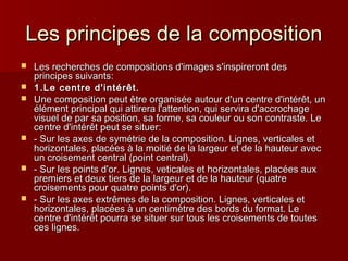 LLeess pprriinncciippeess ddee llaa ccoommppoossiittiioonn 
 LLeess rreecchheerrcchheess ddee ccoommppoossiittiioonnss dd''iimmaaggeess ss''iinnssppiirreerroonntt ddeess 
pprriinncciippeess ssuuiivvaannttss:: 
 11..LLee cceennttrree dd''iinnttéérrêêtt.. 
 UUnnee ccoommppoossiittiioonn ppeeuutt êêttrree oorrggaanniissééee aauuttoouurr dd''uunn cceennttrree dd''iinnttéérrêêtt,, uunn 
éélléémmeenntt pprriinncciippaall qquuii aattttiirreerraa ll''aatttteennttiioonn,, qquuii sseerrvviirraa dd''aaccccrroocchhaaggee 
vviissuueell ddee ppaarr ssaa ppoossiittiioonn,, ssaa ffoorrmmee,, ssaa ccoouulleeuurr oouu ssoonn ccoonnttrraassttee.. LLee 
cceennttrree dd''iinnttéérrêêtt ppeeuutt ssee ssiittuueerr:: 
 -- SSuurr lleess aaxxeess ddee ssyymmééttrriiee ddee llaa ccoommppoossiittiioonn.. LLiiggnneess,, vveerrttiiccaalleess eett 
hhoorriizzoonnttaalleess,, ppllaaccééeess àà llaa mmooiittiiéé ddee llaa llaarrggeeuurr eett ddee llaa hhaauutteeuurr aavveecc 
uunn ccrrooiisseemmeenntt cceennttrraall ((ppooiinntt cceennttrraall)).. 
 -- SSuurr lleess ppooiinnttss dd''oorr.. LLiiggnneess,, vveettiiccaalleess eett hhoorriizzoonnttaalleess,, ppllaaccééeess aauuxx 
pprreemmiieerrss eett ddeeuuxx ttiieerrss ddee llaa llaarrggeeuurr eett ddee llaa hhaauutteeuurr ((qquuaattrree 
ccrrooiisseemmeennttss ppoouurr qquuaattrree ppooiinnttss dd''oorr)).. 
 -- SSuurr lleess aaxxeess eexxttrrêêmmeess ddee llaa ccoommppoossiittiioonn.. LLiiggnneess,, vveerrttiiccaalleess eett 
hhoorriizzoonnttaalleess,, ppllaaccééeess àà uunn cceennttiimmèèttrree ddeess bboorrddss dduu ffoorrmmaatt.. LLee 
cceennttrree dd''iinnttéérrêêtt ppoouurrrraa ssee ssiittuueerr ssuurr ttoouuss lleess ccrrooiisseemmeennttss ddee ttoouutteess 
cceess lliiggnneess.. 
 
