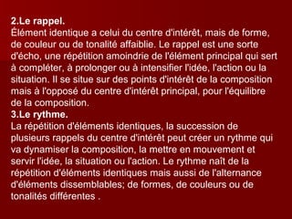 2.Le rappel. 
Élément identique a celui du centre d'intérêt, mais de forme, 
de couleur ou de tonalité affaiblie. Le rappel est une sorte 
d'écho, une répétition amoindrie de l'élément principal qui sert 
à compléter, à prolonger ou à intensifier l'idée, l'action ou la 
situation. Il se situe sur des points d'intérêt de la composition 
mais à l'opposé du centre d'intérêt principal, pour l'équilibre 
de la composition. 
3.Le rythme. 
La répétition d'éléments identiques, la succession de 
plusieurs rappels du centre d'intérêt peut créer un rythme qui 
va dynamiser la composition, la mettre en mouvement et 
servir l'idée, la situation ou l'action. Le rythme naît de la 
répétition d'éléments identiques mais aussi de l'alternance 
d'éléments dissemblables; de formes, de couleurs ou de 
tonalités différentes . 
 