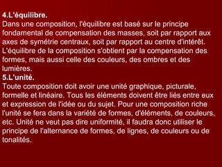 4.L'équilibre. 
Dans une composition, l'équilibre est basé sur le principe 
fondamental de compensation des masses, soit par rapport aux 
axes de symétrie centraux, soit par rapport au centre d'intérêt. 
L'équilibre de la composition s'obtient par la compensation des 
formes, mais aussi celle des couleurs, des ombres et des 
lumières. 
5.L'unité. 
Toute composition doit avoir une unité graphique, picturale, 
formelle et linéaire. Tous les éléments doivent être liés entre eux 
et expression de l'idée ou du sujet. Pour une composition riche 
l'unité se fera dans la variété de formes, d'éléments, de couleurs, 
etc. Unité ne veut pas dire uniformité, il faudra donc utiliser le 
principe de l'alternance de formes, de lignes, de couleurs ou de 
tonalités. 
 