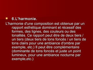  66..LL''hhaarrmmoonniiee.. 
LL''hhaarrmmoonniiee dd''uunnee ccoommppoossiittiioonn eesstt oobbtteennuuee ppaarr uunn 
rraappppoorrtt eesstthhééttiiqquuee ddoommiinnaanntt eett rréécceessssiiff ddeess 
ffoorrmmeess,, ddeess lliiggnneess,, ddeess ccoouulleeuurrss oouu ddeess 
ttoonnaalliittééss.. CCee rraappppoorrtt ppeeuutt êêttrree ddee ddeeuuxx ttiieerrss // 
uunn ttiieerrss ((ddeeuuxx ttiieerrss ddee ttoonnss ffoonnccééss // uunn ttiieerrss ddee 
ttoonnss ccllaaiirrss ppoouurr uunnee aammbbiiaannccee dd''oommbbrree ppaarr 
eexxeemmppllee,, eettcc..)) IIll ppeeuutt êêttrree ccoommpplléémmeennttaaiirree 
((ddoommiinnaannttee ddee ttoonnss ffoonnccééss eett jjuussttee uunn ppooiinntt 
lluummiinneeuuxx,, ppoouurr uunnee aammbbiiaannccee nnooccttuurrnnee ppaarr 
eexxeemmppllee,,eettcc..)) 
 