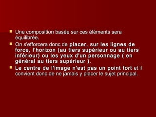  Une composition basée ssuurr cceess éélléémmeennttss sseerraa 
ééqquuiilliibbrrééee.. 
 OOnn ss''eeffffoorrcceerraa ddoonncc ddee ppllaacceerr,, ssuurr lleess lliiggnneess ddee 
ffoorrccee,, ll''hhoorriizzoonn ((aauu ttiieerrss ssuuppéérriieeuurr oouu aauu ttiieerrss 
iinnfféérriieeuurr)) oouu lleess yyeeuuxx dd''uunn ppeerrssoonnnnaaggee (( eenn 
ggéénnéérraall aauu ttiieerrss ssuuppéérriieeuurr )).. 
 LLee cceennttrree ddee ll''iimmaaggee nn''eesstt ppaass uunn ppooiinntt ffoorrtt eett iill 
ccoonnvviieenntt ddoonncc ddee nnee jjaammaaiiss yy ppllaacceerr llee ssuujjeett pprriinncciippaall.. 
 