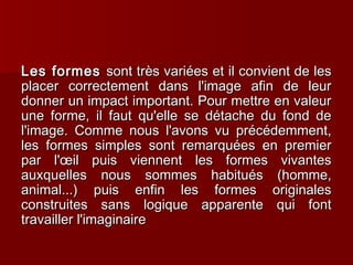 LLeess ffoorrmmeess ssoonntt ttrrèèss vvaarriiééeess eett iill ccoonnvviieenntt ddee lleess 
ppllaacceerr ccoorrrreecctteemmeenntt ddaannss ll''iimmaaggee aaffiinn ddee lleeuurr 
ddoonnnneerr uunn iimmppaacctt iimmppoorrttaanntt.. PPoouurr mmeettttrree eenn vvaalleeuurr 
uunnee ffoorrmmee,, iill ffaauutt qquu''eellllee ssee ddééttaacchhee dduu ffoonndd ddee 
ll''iimmaaggee.. CCoommmmee nnoouuss ll''aavvoonnss vvuu pprrééccééddeemmmmeenntt,, 
lleess ffoorrmmeess ssiimmpplleess ssoonntt rreemmaarrqquuééeess eenn pprreemmiieerr 
ppaarr ll''oeoeiill ppuuiiss vviieennnneenntt lleess ffoorrmmeess vviivvaanntteess 
aauuxxqquueelllleess nnoouuss ssoommmmeess hhaabbiittuuééss ((hhoommmmee,, 
aanniimmaall......)) ppuuiiss eennffiinn lleess ffoorrmmeess oorriiggiinnaalleess 
ccoonnssttrruuiitteess ssaannss llooggiiqquuee aappppaarreennttee qquuii ffoonntt 
ttrraavvaaiilllleerr ll''iimmaaggiinnaaiirree 
 