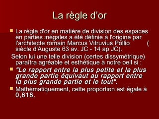 LLaa rrèèggllee dd’’oorr 
 LLaa rrèèggllee dd''oorr eenn mmaattiièèrree ddee ddiivviissiioonn ddeess eessppaacceess 
eenn ppaarrttiieess iinnééggaalleess aa ééttéé ddééffiinniiee àà ll''oorriiggiinnee ppaarr 
ll''aarrcchhiitteeccttee rroommaaiinn MMaarrccuuss VViittrruuvviiuuss PPoolllliioo (( 
ssiièèccllee dd''AAuugguussttee 6633 aavv.. JJCC -- 114 aapp JJCC)).. 
SSeelloonn lluuii uunnee tteellllee ddiivviissiioonn ((cceerrtteess ddiissssyymmééttrriiqquuee)) 
ppaarraaîîttrraa aaggrrééaabbllee eett eesstthhééttiiqquuee àà nnoottrree ooeeiill ssii :: 
 ""LLee rraappppoorrtt eennttrree llaa pplluuss ppeettiittee eett llaa pplluuss 
ggrraannddee ppaarrttiiee ééqquuiivvaauutt aauu rraappppoorrtt eennttrree 
llaa pplluuss ggrraannddee ppaarrttiiee eett llee ttoouutt"".. 
 MMaatthhéémmaattiiqquueemmeenntt,, cceettttee pprrooppoorrttiioonn eesstt ééggaallee àà 
00,,661188.. 
 