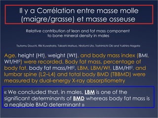 Age,  height (Ht) ,  weight (Wt) , and body mass index ( BMI ,  Wt/Ht 2 ) were recorded. Body fat mass, percentage of body fat,  body fat mass/Ht 2 ,  LBM, LBM/Wt,  LBM/Ht 2 , and lumbar spine (L2–L4) and total body BMD (TBBMD) were measured by dual-energy X-ray absorptiometry « We concluded that, in males,  LBM  is one of the significant determinants of  BMD  whereas body fat mass is a negligible BMD determinant » Relative contribution of lean and fat mass component  to bone mineral density in males Tsutomu Douchi, Riki Kuwahata, Takashi Matsuo, Hirofumi Uto, Toshimichi Oki and Yukihiro  Nagata Il y a Corrélation entre masse molle (maigre/grasse) et masse osseuse  
