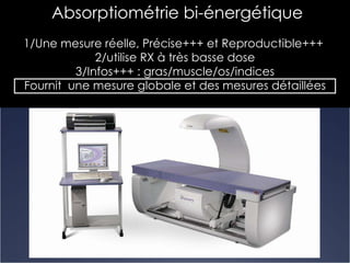Absorptiométrie bi-énergétique 1/Une mesure réelle, Précise+++ et Reproductible+++  2/utilise RX à très basse dose 3/Infos+++ : gras/muscle/os/indices Fournit  une mesure globale et des mesures détaillées 