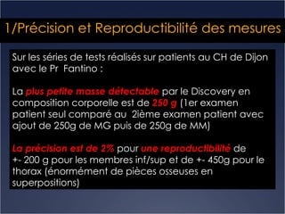 1/Précision et Reproductibilité des mesures Sur les séries de tests réalisés sur patients au CH de Dijon avec le Pr  Fantino : La  plus petite masse détectable  par le Discovery en composition corporelle est de  250 g  (1er examen patient seul comparé au  2ième examen patient avec ajout de 250g de MG puis de 250g de MM) La précision est de 2%  pour  une reproductibilité  de  +- 200 g pour les membres inf/sup et de +- 450g pour le thorax (énormément de pièces osseuses en superpositions)  