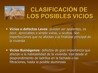 CLASIFICACIÓN DE  LOS POSIBLES VICIOS Vicios o defectos Leves : pueden ser aparentes, es decir, apreciables a simple vistas, u ocultos. Son imperfecciones que no afectan a la finalidad principal de la vivienda Vicios Ruinógenos : defectos de gran importancia que afectan a la habitabilidad de la vivienda. Van desde el desprendimiento de ladrillos en la fachada o las filtraciones, hasta la posible aluminosis 