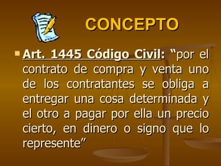 CONCEPTO Art. 1445 Código Civil : “ por el contrato de compra y venta uno de los contratantes se obliga a entregar una cosa determinada y el otro a pagar por ella un precio cierto, en dinero o signo que lo represente” 